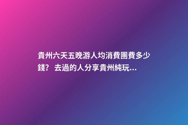 貴州六天五晚游人均消費團費多少錢？ 去過的人分享貴州純玩六天，點擊這篇全明白